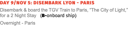 Day 9/Nov 5: Disembark Lyon - Paris Disembark & board the TGV Train to Paris, “The City of Light,” for a 2 Night Stay (B-onboard ship) Overnight - Paris