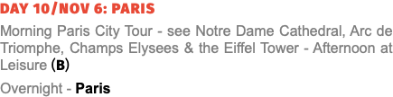 Day 10/Nov 6: Paris Morning Paris City Tour - see Notre Dame Cathedral, Arc de Triomphe, Champs Elysees & the Eiffel Tower - Afternoon at Leisure (B) Overnight - Paris