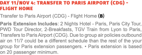 Day 11/Nov 4: Transfer to Paris Airport (CDG) - Flight Home Transfer to Paris Airport (CDG) - Flight Home (B) Paris Extension Includes: 2 Nights Hotel - Paris, Paris City Tour, Seine River Cruise, PWD Tour Manager, 2-Breakfasts & Transfer from Lyon to Paris with Dijon Tour, Transfers to Paris Airport (CDG). Due to group air policies outbound air on 10/25 could be a different schedule than the rest of the your group for Paris extensions passengers.