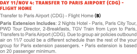 Day 11/Nov 4: Transfer to Paris Airport (CDG) - Flight Home Transfer to Paris Airport (CDG) - Flight Home (B) Paris Extension Includes: 2 Nights Hotel - Paris, Paris City Tour, PWD Tour Director, 2-Breakfasts, TGV Train from Lyon to Paris, Transfers to Paris Airport (CDG). Due to group air policies outbound air on 11/7 could be a different schedule than the rest of the your group for Paris extension passengers. • Paris extension is based on 20 passenger minimum.