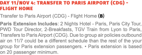 Day 11/Nov 4: Transfer to Paris Airport (CDG) - Flight Home Transfer to Paris Airport (CDG) - Flight Home (B) Paris Extension Includes: 2 Nights Hotel - Paris, Paris City Tour, PWD Tour Director, 2-Breakfasts, TGV Train from Lyon to Paris, Transfers to Paris Airport (CDG). Due to group air policies outbound air on 11/7 could be a different schedule than the rest of the your group for Paris extension passengers. • Paris extension is based on 20 passenger minimum.