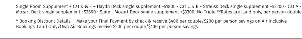 Single Room Supplement + Cat D & E – Haydn Deck single supplement +$1800 • Cat C & B - Strauss Deck single supplement +$2200 • Cat A - Mozart Deck single supplement +$2600 • Suite - Mozart Deck single supplement +$3300 No Triple **Rates are Land only, per person double * Booking Discount Details - Make your Final Payment by check & receive $400 per couple/$200 per person savings on Air Inclusive Bookings. Land Only/Own Air Bookings receive $200 per couple/$100 per person savings.
