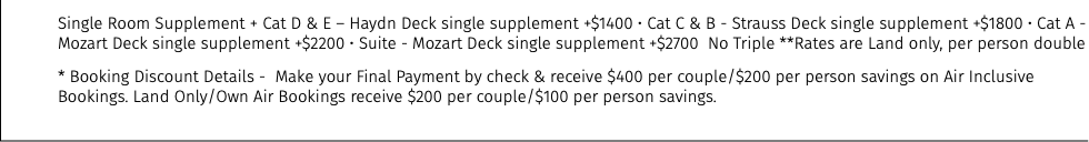 Single Room Supplement + Cat D & E – Haydn Deck single supplement +$1400 • Cat C & B - Strauss Deck single supplement +$1800 • Cat A - Mozart Deck single supplement +$2200 • Suite - Mozart Deck single supplement +$2700 No Triple **Rates are Land only, per person double * Booking Discount Details - Make your Final Payment by check & receive $400 per couple/$200 per person savings on Air Inclusive Bookings. Land Only/Own Air Bookings receive $200 per couple/$100 per person savings.
