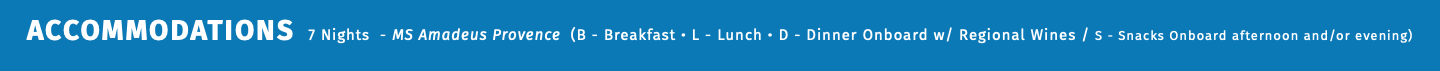 ACCOMMODATIONS 7 Nights - MS Amadeus Provence (B - Breakfast • L - Lunch • D - Dinner Onboard w/ Regional Wines / S - Snacks Onboard afternoon and/or evening) 