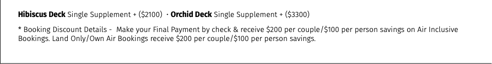 Hibiscus Deck Single Supplement + ($2100) • Orchid Deck Single Supplement + ($3300) * Booking Discount Details - Make your Final Payment by check & receive $200 per couple/$100 per person savings on Air Inclusive Bookings. Land Only/Own Air Bookings receive $200 per couple/$100 per person savings.