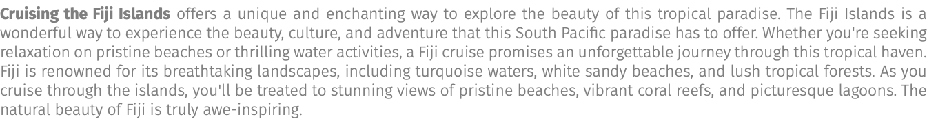 Cruising the Fiji Islands offers a unique and enchanting way to explore the beauty of this tropical paradise. The Fiji Islands is a wonderful way to experience the beauty, culture, and adventure that this South Pacific paradise has to offer. Whether you're seeking relaxation on pristine beaches or thrilling water activities, a Fiji cruise promises an unforgettable journey through this tropical haven. Fiji is renowned for its breathtaking landscapes, including turquoise waters, white sandy beaches, and lush tropical forests. As you cruise through the islands, you'll be treated to stunning views of pristine beaches, vibrant coral reefs, and picturesque lagoons. The natural beauty of Fiji is truly awe-inspiring.