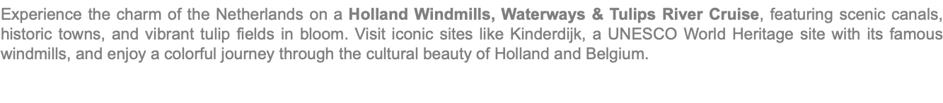Experience the charm of the Netherlands on a Holland Windmills, Waterways & Tulips River Cruise, featuring scenic canals, historic towns, and vibrant tulip fields in bloom. Visit iconic sites like Kinderdijk, a UNESCO World Heritage site with its famous windmills, and enjoy a colorful journey through the cultural beauty of Holland and Belgium.