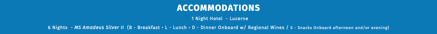 ACCOMMODATIONS 1 Night Hotel - Lucerne 6 Nights - MS Amadeus Imperial (B - Breakfast • L - Lunch • D - Dinner Onboard w/ Regional Wines / S - Snacks Onboard afternoon and/or evening) 