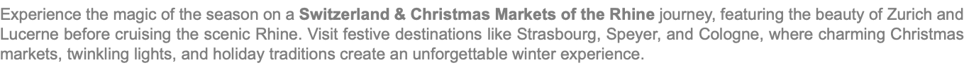 Experience the magic of the season on a Switzerland & Christmas Markets of the Rhine journey, featuring the beauty of Zurich and Lucerne before cruising the scenic Rhine. Visit festive destinations like Strasbourg, Speyer, and Cologne, where charming Christmas markets, twinkling lights, and holiday traditions create an unforgettable winter experience.