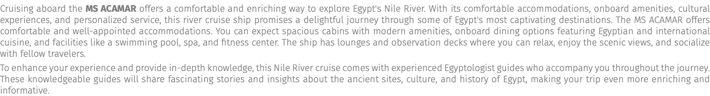 Cruising aboard the MS Acamar offers a comfortable and enriching way to explore Egypt's Nile River. With its comfortable accommodations, onboard amenities, cultural experiences, and personalized service, this river cruise ship promises a delightful journey through some of Egypt's most captivating destinations. The MS ACAMAR offers comfortable and well-appointed accommodations. You can expect spacious cabins with modern amenities, onboard dining options featuring Egyptian and international cuisine, and facilities like a swimming pool, spa, and fitness center. The ship has lounges and observation decks where you can relax, enjoy the scenic views, and socialize with fellow travelers. To enhance your experience and provide in-depth knowledge, this Nile River cruise comes with experienced Egyptologist guides who accompany you throughout the journey. These knowledgeable guides will share fascinating stories and insights about the ancient sites, culture, and history of Egypt, making your trip even more enriching and informative.