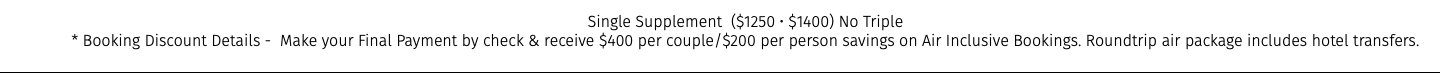 Single Supplement ($1250 • $1400) No Triple * Booking Discount Details - Make your Final Payment by check & receive $400 per couple/$200 per person savings on Air Inclusive Bookings. Roundtrip air package includes hotel transfers.