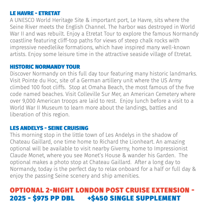 Le Havre - Etretat A UNESCO World Heritage Site & important port, Le Havre, sits where the Seine River meets the English Channel. The harbor was destroyed in World War II and was rebuilt. Enjoy a Etretat Tour to explore the famous Normandy coastline featuring cliff-top paths for views of steep chalk rocks with impressive needlelike formations, which have inspired many well-known artists. Enjoy some leisure time in the attractive seaside village of Etretat. Historic Normandy Tour Discover Normandy on this full day tour featuring many historic landmarks. Visit Pointe du Hoc, site of a German artillery unit where the US Army climbed 100 foot cliffs. Stop at Omaha Beach, the most famous of the five code named beaches. Visit Colleville Sur Mer, an American Cemetery where over 9,000 American troops are laid to rest. Enjoy lunch before a visit to a World War II Museum to learn more about the landings, battles and liberation of this region. Les Andelys - Seine Cruising This morning stop in the little town of Les Andelys in the shadow of Chateau Gaillard, one time home to Richard the Lionheart. An amazing optional will be available to visit nearby Giverny, home to Impressionist Claude Monet, where you see Monet’s House & wander his Garden. The optional makes a photo stop at Chateau Gaillard. After a long day to Normandy, today is the perfect day to relax onboard for a half or full day & enjoy the passing Seine scenery and ship amenities. Optional 2-Night London Post Cruise Extension - 2025 - $975 pp dbl +$450 single supplement