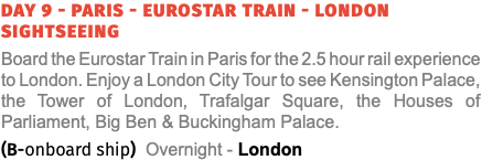 Day 9 - Paris - Eurostar Train - London Sightseeing Board the Eurostar Train in Paris for the 2.5 hour rail experience to London. Enjoy a London City Tour to see Kensington Palace, the Tower of London, Trafalgar Square, the Houses of Parliament, Big Ben & Buckingham Palace. (B-onboard ship) Overnight - London