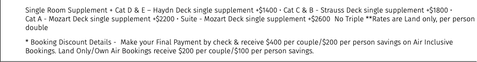 Single Room Supplement + Cat D & E – Haydn Deck single supplement +$1400 • Cat C & B - Strauss Deck single supplement +$1800 •  Cat A - Mozart Deck single supplement +$2200 • Suite - Mozart Deck single supplement +$2600 No Triple **Rates are Land only, per person double * Booking Discount Details - Make your Final Payment by check & receive $400 per couple/$200 per person savings on Air Inclusive Bookings. Land Only/Own Air Bookings receive $200 per couple/$100 per person savings.