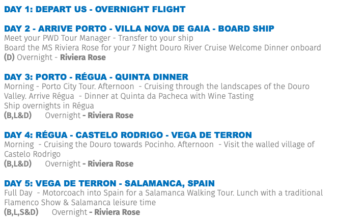 Day 1: Depart US - Overnight Flight Day 2 - Arrive Porto - Villa Nova de Gaia - Board Ship Meet your PWD Tour Manager - Transfer to your ship Board the MS Riviera Rose for your 7 Night Douro River Cruise Welcome Dinner onboard (D) Overnight - Riviera Rose DAY 3: porto - Régua - QUINTA DINNER Morning - Porto City Tour. Afternoon - Cruising through the landscapes of the Douro Valley. Arrive Régua - Dinner at Quinta da Pacheca with Wine Tasting Ship overnights in Régua (B,L&D) Overnight - Riviera Rose DAY 4: Régua - Castelo rodrigo - vega De terron Morning - Cruising the Douro towards Pocinho. Afternoon - Visit the walled village of Castelo Rodrigo (B,L&D) Overnight - Riviera Rose DAY 5: vega De terron - Salamanca, Spain Full Day - Motorcoach into Spain for a Salamanca Walking Tour. Lunch with a traditional Flamenco Show & Salamanca leisure time (B,L,S&D) Overnight - Riviera Rose