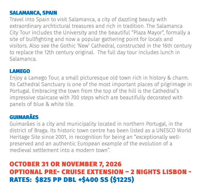 Salamanca, Spain Travel into Spain to visit Salamanca, a city of dazzling beauty with extraordinary archtictural treasures and rich in tradition. The Salamanca City Tour includes the University and the beautiful “Plaza Mayor”, formally a site of bullfighting and now a popular gathering point for locals and visitors. Also see the Gothic ‘New’ Cathedral, constructed in the 16th century to replace the 12th century original. The full day tour includes lunch in Salamanca. lamego Enjoy a Lamego Tour, a small picturesque old town rich in history & charm. Its Cathedral Sanctuary is one of the most important places of pilgrimage in Portugal. Embracing the town from the top of the hill is the Cathedral’s impressive staircase with 700 steps which are beautifully decorated with panels of blue & white tile. Guimarães Guimarães is a city and municipality located in northern Portugal, in the district of Braga. Its historic town centre has been listed as a UNESCO World Heritage Site since 2001, in recognition for being an “exceptionally well-preserved and an authentic European example of the evolution of a medieval settlement into a modern town”. OCTober 31 OR NOVember 7, 2026 Optional PRE- Cruise Extension – 2 Nights LISBON - RATES: $825 pp dbl +$400 sS ($1225)