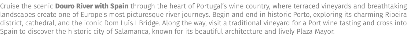 Cruise the scenic Douro River with Spain through the heart of Portugal’s wine country, where terraced vineyards and breathtaking landscapes create one of Europe’s most picturesque river journeys. Begin and end in historic Porto, exploring its charming Ribeira district, cathedral, and the iconic Dom Luís I Bridge. Along the way, visit a traditional vineyard for a Port wine tasting and cross into Spain to discover the historic city of Salamanca, known for its beautiful architecture and lively Plaza Mayor.