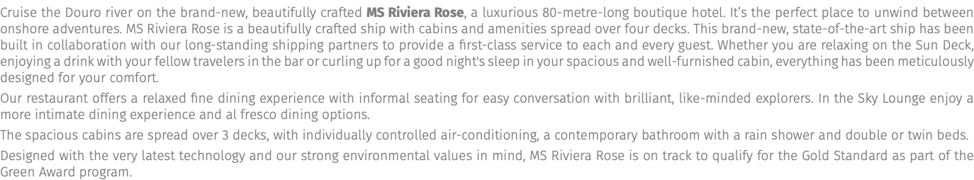 Cruise the Douro river on the brand-new, beautifully crafted MS Riviera Rose, a luxurious 80-metre-long boutique hotel. It’s the perfect place to unwind between onshore adventures. MS Riviera Rose is a beautifully crafted ship with cabins and amenities spread over four decks. This brand-new, state-of-the-art ship has been built in collaboration with our long-standing shipping partners to provide a first-class service to each and every guest. Whether you are relaxing on the Sun Deck, enjoying a drink with your fellow travelers in the bar or curling up for a good night's sleep in your spacious and well-furnished cabin, everything has been meticulously designed for your comfort. Our restaurant offers a relaxed fine dining experience with informal seating for easy conversation with brilliant, like-minded explorers. In the Sky Lounge enjoy a more intimate dining experience and al fresco dining options. The spacious cabins are spread over 3 decks, with individually controlled air-conditioning, a contemporary bathroom with a rain shower and double or twin beds. Designed with the very latest technology and our strong environmental values in mind, MS Riviera Rose is on track to qualify for the Gold Standard as part of the Green Award program.