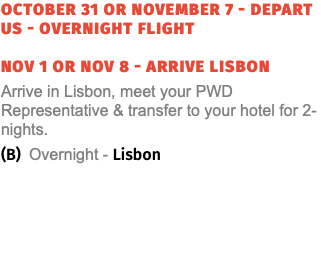 OCTober 31 OR NOVember 7 - Depart US - Overnight Flight NOV 1 or NOV 8 - ARRIVE LISBON Arrive in Lisbon, meet your PWD Representative & transfer to your hotel for 2-nights. (B) Overnight - Lisbon
