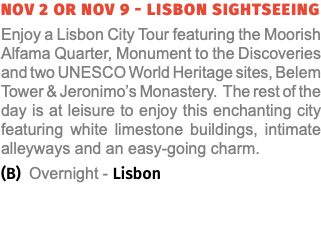 NOV 2 or NOV 9 - LISBON SIGHTSEEING Enjoy a Lisbon City Tour featuring the Moorish Alfama Quarter, Monument to the Discoveries and two UNESCO World Heritage sites, Belem Tower & Jeronimo’s Monastery. The rest of the day is at leisure to enjoy this enchanting city featuring white limestone buildings, intimate alleyways and an easy-going charm. (B) Overnight - Lisbon