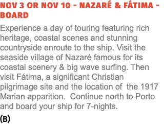 NOV 3 or NOV 10 - NAZARÉ & FÁTIMA - BOARD Experience a day of touring featuring rich heritage, coastal scenes and stunning countryside enroute to the ship. Visit the seaside village of Nazaré famous for its coastal scenery & big wave surfing. Then visit Fátima, a significant Christian pilgrimage site and the location of the 1917 Marian apparition. Continue north to Porto and board your ship for 7-nights. (B) 