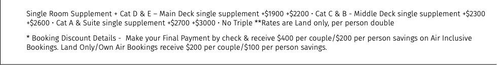 Single Room Supplement + Cat D & E – Main Deck single supplement +$1900 +$2200 • Cat C & B - Middle Deck single supplement +$2300  +$2600 • Cat A & Suite single supplement +$2700 +$3000 • No Triple **Rates are Land only, per person double * Booking Discount Details - Make your Final Payment by check & receive $400 per couple/$200 per person savings on Air Inclusive Bookings. Land Only/Own Air Bookings receive $200 per couple/$100 per person savings.