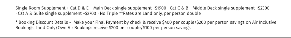 Single Room Supplement + Cat D & E – Main Deck single supplement +$1900 • Cat C & B - Middle Deck single supplement +$2300  • Cat A & Suite single supplement +$2700 • No Triple **Rates are Land only, per person double * Booking Discount Details - Make your Final Payment by check & receive $400 per couple/$200 per person savings on Air Inclusive Bookings. Land Only/Own Air Bookings receive $200 per couple/$100 per person savings.
