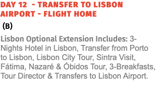 Day 12 - Transfer to lisbon Airport - Flight Home (B) Lisbon Optional Extension Includes: 3-Nights Hotel in Lisbon, Transfer from Porto to Lisbon, Lisbon City Tour, Sintra Visit, Fátima, Nazaré & Óbidos Tour, 3-Breakfasts, Tour Director & Transfers to Lisbon Airport. 