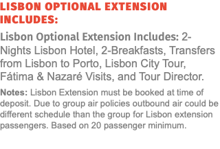 Lisbon Optional Extension Includes: Lisbon Optional Extension Includes: 2-Nights Lisbon Hotel, 2-Breakfasts, Transfers from Lisbon to Porto, Lisbon City Tour, Fátima & Nazaré Visits, and Tour Director. Notes: Lisbon Extension must be booked at time of deposit. Due to group air policies outbound air could be different schedule than the group for Lisbon extension passengers. Based on 20 passenger minimum. 