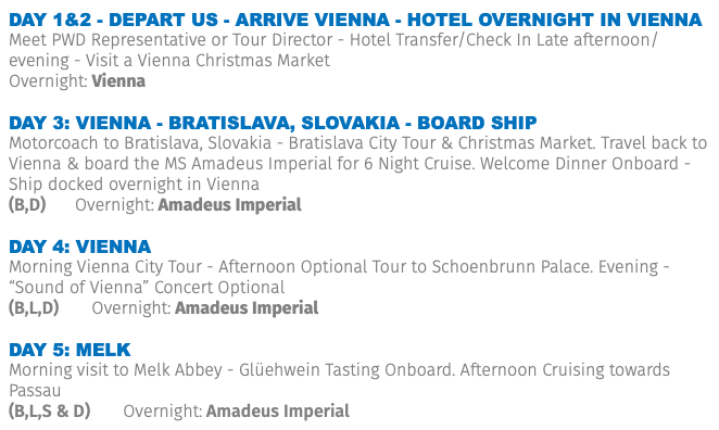Day 1&2 - Depart US - ARRIVE VIENNA - HOTEL OVERNIGHT IN VIENNA Meet PWD Representative or Tour Director - Hotel Transfer/Check In Late afternoon/evening - Visit a Vienna Christmas Market Overnight: Vienna DAY 3: VIENNA - BRATISLAVA, SLOVAKIA - BOARD SHIP Motorcoach to Bratislava, Slovakia - Bratislava City Tour & Christmas Market. Travel back to Vienna & board the MS Amadeus Imperial for 6 Night Cruise. Welcome Dinner Onboard - Ship docked overnight in Vienna (B,D) Overnight: Amadeus Imperial DAY 4: VIENNA Morning Vienna City Tour - Afternoon Optional Tour to Schoenbrunn Palace. Evening - “Sound of Vienna” Concert Optional (B,L,D) Overnight: Amadeus Imperial DAY 5: MELK Morning visit to Melk Abbey - Glüehwein Tasting Onboard. Afternoon Cruising towards Passau (B,L,S & D) Overnight: Amadeus Imperial