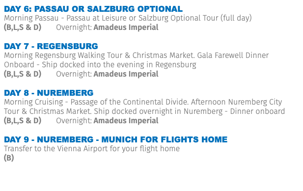DAY 6: PASSAU OR SALZBURG OPTIONAL Morning Passau - Passau at Leisure or Salzburg Optional Tour (full day) (B,L,S & D) Overnight: Amadeus Imperial Day 7 - REGENSBURG Morning Regensburg Walking Tour & Christmas Market. Gala Farewell Dinner Onboard - Ship docked into the evening in Regensburg (B,L,S & D) Overnight: Amadeus Imperial Day 8 - NUREMBERG Morning Cruising - Passage of the Continental Divide. Afternoon Nuremberg City Tour & Christmas Market. Ship docked overnight in Nuremberg - Dinner onboard (B,L,S & D) Overnight: Amadeus Imperial Day 9 - NUREMBERG - MUNICH FOR FLIGHTS HOME Transfer to the Vienna Airport for your flight home (B)