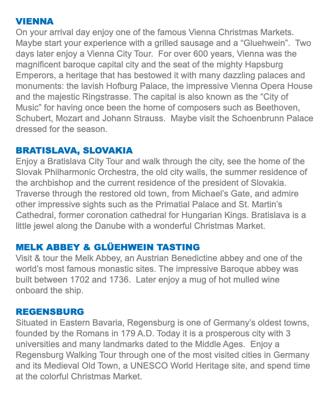 VIENNA On your arrival day enjoy one of the famous Vienna Christmas Markets. Maybe start your experience with a grilled sausage and a “Gluehwein”. Two days later enjoy a Vienna City Tour. For over 600 years, Vienna was the magnificent baroque capital city and the seat of the mighty Hapsburg Emperors, a heritage that has bestowed it with many dazzling palaces and monuments: the lavish Hofburg Palace, the impressive Vienna Opera House and the majestic Ringstrasse. The capital is also known as the “City of Music” for having once been the home of composers such as Beethoven, Schubert, Mozart and Johann Strauss. Maybe visit the Schoenbrunn Palace dressed for the season. BRATISLAVA, SLOVAKIA Enjoy a Bratislava City Tour and walk through the city, see the home of the Slovak Philharmonic Orchestra, the old city walls, the summer residence of the archbishop and the current residence of the president of Slovakia. Traverse through the restored old town, from Michael’s Gate, and admire other impressive sights such as the Primatial Palace and St. Martin’s Cathedral, former coronation cathedral for Hungarian Kings. Bratislava is a little jewel along the Danube with a wonderful Christmas Market. MELK ABBEY & GLÜEHWEIN TASTING Visit & tour the Melk Abbey, an Austrian Benedictine abbey and one of the world’s most famous monastic sites. The impressive Baroque abbey was built between 1702 and 1736. Later enjoy a mug of hot mulled wine onboard the ship. REGENSBURG Situated in Eastern Bavaria, Regensburg is one of Germany’s oldest towns, founded by the Romans in 179 A.D. Today it is a prosperous city with 3 universities and many landmarks dated to the Middle Ages. Enjoy a Regensburg Walking Tour through one of the most visited cities in Germany and its Medieval Old Town, a UNESCO World Heritage site, and spend time at the colorful Christmas Market.