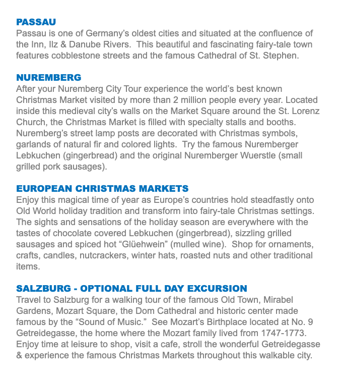 PASSAU Passau is one of Germany’s oldest cities and situated at the confluence of the Inn, Ilz & Danube Rivers. This beautiful and fascinating fairy-tale town features cobblestone streets and the famous Cathedral of St. Stephen. NUREMBERG After your Nuremberg City Tour experience the world’s best known Christmas Market visited by more than 2 million people every year. Located inside this medieval city’s walls on the Market Square around the St. Lorenz Church, the Christmas Market is filled with specialty stalls and booths. Nuremberg’s street lamp posts are decorated with Christmas symbols, garlands of natural fir and colored lights. Try the famous Nuremberger Lebkuchen (gingerbread) and the original Nuremberger Wuerstle (small grilled pork sausages). EUROPEAN CHRISTMAS MARKETS Enjoy this magical time of year as Europe’s countries hold steadfastly onto Old World holiday tradition and transform into fairy-tale Christmas settings. The sights and sensations of the holiday season are everywhere with the tastes of chocolate covered Lebkuchen (gingerbread), sizzling grilled sausages and spiced hot “Glüehwein” (mulled wine). Shop for ornaments, crafts, candles, nutcrackers, winter hats, roasted nuts and other traditional items. SALZBURG - OPTIONAL FULL DAY EXCURSION Travel to Salzburg for a walking tour of the famous Old Town, Mirabel Gardens, Mozart Square, the Dom Cathedral and historic center made famous by the “Sound of Music.” See Mozart’s Birthplace located at No. 9 Getreidegasse, the home where the Mozart family lived from 1747-1773. Enjoy time at leisure to shop, visit a cafe, stroll the wonderful Getreidegasse & experience the famous Christmas Markets throughout this walkable city.