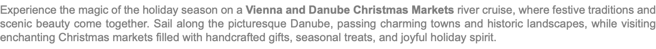 Experience the magic of the holiday season on a Vienna and Danube Christmas Markets river cruise, where festive traditions and scenic beauty come together. Sail along the picturesque Danube, passing charming towns and historic landscapes, while visiting enchanting Christmas markets filled with handcrafted gifts, seasonal treats, and joyful holiday spirit. 