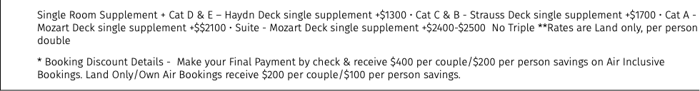 Single Room Supplement + Cat D & E – Haydn Deck single supplement +$1300 • Cat C & B - Strauss Deck single supplement +$1700 • Cat A - Mozart Deck single supplement +$$2100 • Suite - Mozart Deck single supplement +$2400-$2500 No Triple **Rates are Land only, per person double * Booking Discount Details - Make your Final Payment by check & receive $400 per couple/$200 per person savings on Air Inclusive Bookings. Land Only/Own Air Bookings receive $200 per couple/$100 per person savings.