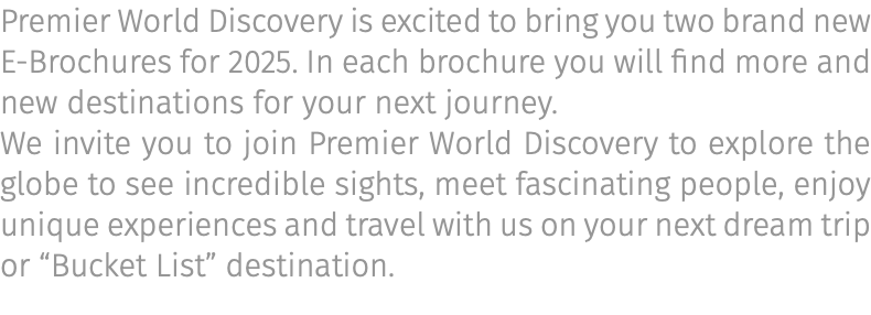 Premier World Discovery is excited to bring you two brand new E-Brochures for 2025. In each brochure you will find more and new destinations for your next journey. We invite you to join Premier World Discovery to explore the globe to see incredible sights, meet fascinating people, enjoy unique experiences and travel with us on your next dream trip or “Bucket List” destination.