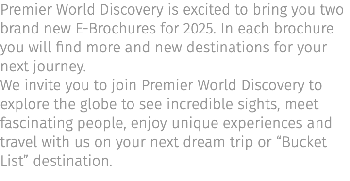 Premier World Discovery is excited to bring you two brand new E-Brochures for 2025. In each brochure you will find more and new destinations for your next journey. We invite you to join Premier World Discovery to explore the globe to see incredible sights, meet fascinating people, enjoy unique experiences and travel with us on your next dream trip or “Bucket List” destination.