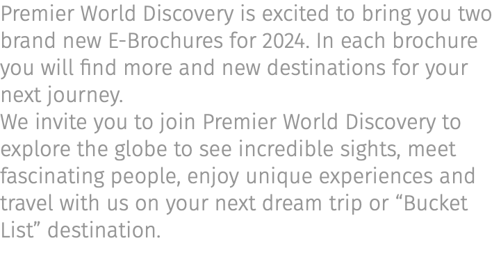 Premier World Discovery is excited to bring you two brand new E-Brochures for 2024. In each brochure you will find more and new destinations for your next journey. We invite you to join Premier World Discovery to explore the globe to see incredible sights, meet fascinating people, enjoy unique experiences and travel with us on your next dream trip or “Bucket List” destination.