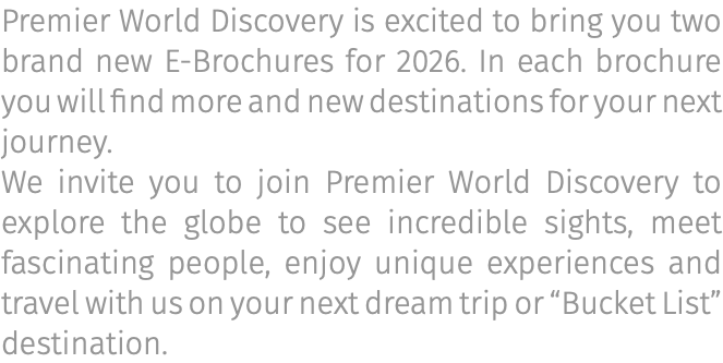 Premier World Discovery is excited to bring you two brand new E-Brochures for 2026. In each brochure you will find more and new destinations for your next journey. We invite you to join Premier World Discovery to explore the globe to see incredible sights, meet fascinating people, enjoy unique experiences and travel with us on your next dream trip or “Bucket List” destination.