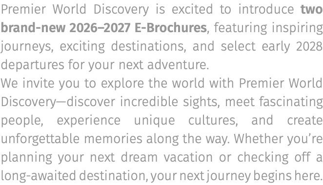 Premier World Discovery is excited to introduce two brand-new 2026–2027 E-Brochures, featuring inspiring journeys, exciting destinations, and select early 2028 departures for your next adventure. We invite you to explore the world with Premier World Discovery—discover incredible sights, meet fascinating people, experience unique cultures, and create unforgettable memories along the way. Whether you’re planning your next dream vacation or checking off a long-awaited destination, your next journey begins here.