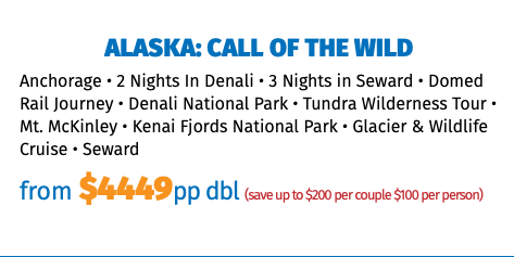 Alaska: Call of the Wild Anchorage • 2 Nights In Denali • 3 Nights in Seward • Domed Rail Journey • Denali National Park • Tundra Wilderness Tour • Mt. McKinley • Kenai Fjords National Park • Glacier & Wildlife Cruise • Seward from $4449pp dbl (save up to $200 per couple $100 per person)