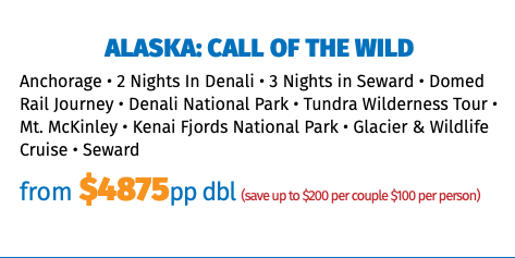 Alaska: Call of the Wild Anchorage • 2 Nights In Denali • 3 Nights in Seward • Domed Rail Journey • Denali National Park • Tundra Wilderness Tour • Mt. McKinley • Kenai Fjords National Park • Glacier & Wildlife Cruise • Seward from $4875pp dbl (save up to $200 per couple $100 per person)
