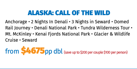 Alaska: Call of the Wild Anchorage • 2 Nights In Denali • 3 Nights in Seward • Domed Rail Journey • Denali National Park • Tundra Wilderness Tour • Mt. McKinley • Kenai Fjords National Park • Glacier & Wildlife Cruise • Seward from $4675pp dbl (save up to $200 per couple $100 per person)