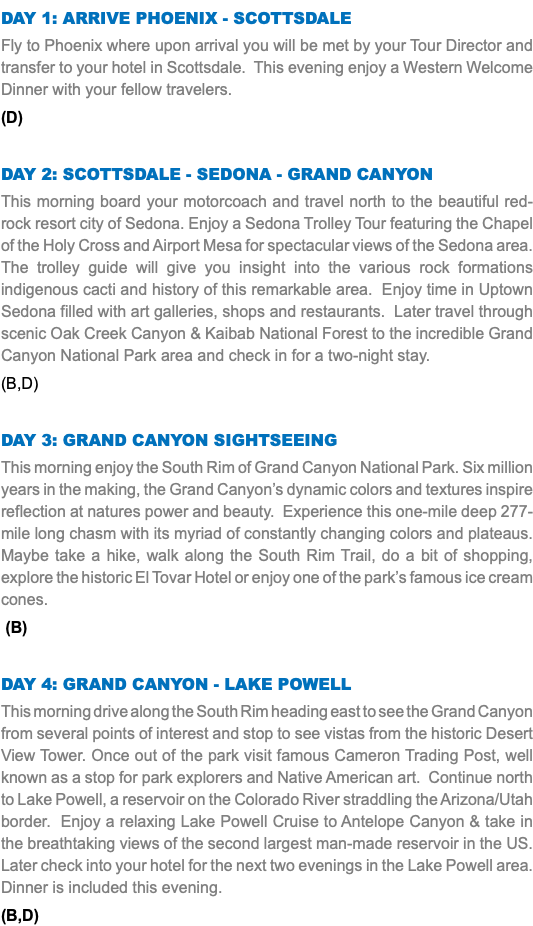 DAY 1: Arrive Phoenix - Scottsdale Fly to Phoenix where upon arrival you will be met by your Tour Director and transfer to your hotel in Scottsdale. This evening enjoy a Western Welcome Dinner with your fellow travelers. (D) Day 2: Scottsdale - Sedona - Grand Canyon This morning board your motorcoach and travel north to the beautiful red-rock resort city of Sedona. Enjoy a Sedona Trolley Tour featuring the Chapel of the Holy Cross and Airport Mesa for spectacular views of the Sedona area. The trolley guide will give you insight into the various rock formations indigenous cacti and history of this remarkable area. Enjoy time in Uptown Sedona filled with art galleries, shops and restaurants. Later travel through scenic Oak Creek Canyon & Kaibab National Forest to the incredible Grand Canyon National Park area and check in for a two-night stay. (B,D) Day 3: Grand Canyon Sightseeing This morning enjoy the South Rim of Grand Canyon National Park. Six million years in the making, the Grand Canyon’s dynamic colors and textures inspire reflection at natures power and beauty. Experience this one-mile deep 277-mile long chasm with its myriad of constantly changing colors and plateaus. Maybe take a hike, walk along the South Rim Trail, do a bit of shopping, explore the historic El Tovar Hotel or enjoy one of the park’s famous ice cream cones. (B) Day 4: Grand Canyon - Lake Powell This morning drive along the South Rim heading east to see the Grand Canyon from several points of interest and stop to see vistas from the historic Desert View Tower. Once out of the park visit famous Cameron Trading Post, well known as a stop for park explorers and Native American art. Continue north to Lake Powell, a reservoir on the Colorado River straddling the Arizona/Utah border. Enjoy a relaxing Lake Powell Cruise to Antelope Canyon & take in the breathtaking views of the second largest man-made reservoir in the US. Later check into your hotel for the next two evenings in the Lake Powell area. Dinner is included this evening. (B,D)