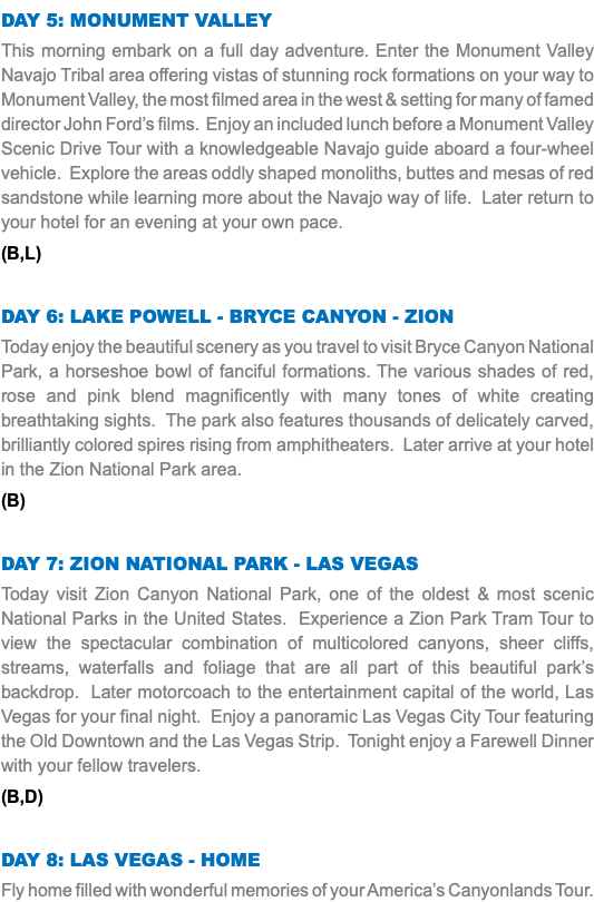 Day 5: Monument Valley This morning embark on a full day adventure. Enter the Monument Valley Navajo Tribal area offering vistas of stunning rock formations on your way to Monument Valley, the most filmed area in the west & setting for many of famed director John Ford’s films. Enjoy an included lunch before a Monument Valley Scenic Drive Tour with a knowledgeable Navajo guide aboard a four-wheel vehicle. Explore the areas oddly shaped monoliths, buttes and mesas of red sandstone while learning more about the Navajo way of life. Later return to your hotel for an evening at your own pace. (B,L) Day 6: Lake Powell - Bryce Canyon - Zion Today enjoy the beautiful scenery as you travel to visit Bryce Canyon National Park, a horseshoe bowl of fanciful formations. The various shades of red, rose and pink blend magnificently with many tones of white creating breathtaking sights. The park also features thousands of delicately carved, brilliantly colored spires rising from amphitheaters. Later arrive at your hotel in the Zion National Park area. (B) Day 7: Zion National Park - Las Vegas Today visit Zion Canyon National Park, one of the oldest & most scenic National Parks in the United States. Experience a Zion Park Tram Tour to view the spectacular combination of multicolored canyons, sheer cliffs, streams, waterfalls and foliage that are all part of this beautiful park’s backdrop. Later motorcoach to the entertainment capital of the world, Las Vegas for your final night. Enjoy a panoramic Las Vegas City Tour featuring the Old Downtown and the Las Vegas Strip. Tonight enjoy a Farewell Dinner with your fellow travelers. (B,D) Day 8: Las Vegas - Home Fly home filled with wonderful memories of your America’s Canyonlands Tour.