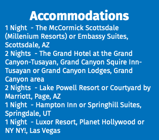 Accommodations 1 Night - The McCormick Scottsdale (Millenium Resorts) or Embassy Suites, Scottsdale, AZ 2 Nights - The Grand Hotel at the Grand Canyon-Tusayan, Grand Canyon Squire Inn-Tusayan or Grand Canyon Lodges, Grand Canyon area 2 Nights - Lake Powell Resort or Courtyard by Marriott, Page, AZ 1 Night - Hampton Inn or Springhill Suites, Springdale, UT 1 Night - Luxor Resort, Planet Hollywood or NY NY!, Las Vegas