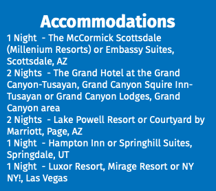 Accommodations 1 Night - The McCormick Scottsdale (Millenium Resorts) or Embassy Suites, Scottsdale, AZ 2 Nights - The Grand Hotel at the Grand Canyon-Tusayan, Grand Canyon Squire Inn-Tusayan or Grand Canyon Lodges, Grand Canyon area 2 Nights - Lake Powell Resort or Courtyard by Marriott, Page, AZ 1 Night - Hampton Inn or Springhill Suites, Springdale, UT 1 Night - Luxor Resort, Mirage Resort or NY NY!, Las Vegas