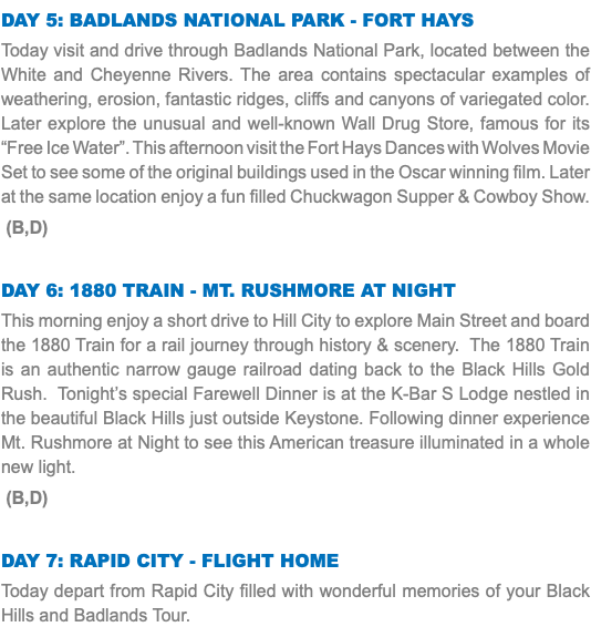Day 5: Badlands National Park - Fort Hays Today visit and drive through Badlands National Park, located between the White and Cheyenne Rivers. The area contains spectacular examples of weathering, erosion, fantastic ridges, cliffs and canyons of variegated color. Later explore the unusual and well-known Wall Drug Store, famous for its “Free Ice Water”. This afternoon visit the Fort Hays Dances with Wolves Movie Set to see some of the original buildings used in the Oscar winning film. Later at the same location enjoy a fun filled Chuckwagon Supper & Cowboy Show. (B,D) Day 6: 1880 Train - Mt. Rushmore at Night This morning enjoy a short drive to Hill City to explore Main Street and board the 1880 Train for a rail journey through history & scenery. The 1880 Train is an authentic narrow gauge railroad dating back to the Black Hills Gold Rush. Tonight’s special Farewell Dinner is at the K-Bar S Lodge nestled in the beautiful Black Hills just outside Keystone. Following dinner experience Mt. Rushmore at Night to see this American treasure illuminated in a whole new light. (B,D) Day 7: Rapid City - Flight Home Today depart from Rapid City filled with wonderful memories of your Black Hills and Badlands Tour. 