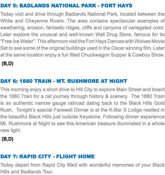 Day 5: Badlands National Park - Fort Hays Today visit and drive through Badlands National Park, located between the White and Cheyenne Rivers. The area contains spectacular examples of weathering, erosion, fantastic ridges, cliffs and canyons of variegated color. Later explore the unusual and well-known Wall Drug Store, famous for its “Free Ice Water”. This afternoon visit the Fort Hays Dances with Wolves Movie Set to see some of the original buildings used in the Oscar winning film. Later at the same location enjoy a fun filled Chuckwagon Supper & Cowboy Show. (B,D) Day 6: 1880 Train - Mt. Rushmore at Night This morning enjoy a short drive to Hill City to explore Main Street and board the 1880 Train for a rail journey through history & scenery. The 1880 Train is an authentic narrow gauge railroad dating back to the Black Hills Gold Rush. Tonight’s special Farewell Dinner is at the K-Bar S Lodge nestled in the beautiful Black Hills just outside Keystone. Following dinner experience Mt. Rushmore at Night to see this American treasure illuminated in a whole new light. (B,D) Day 7: Rapid City - Flight Home Today depart from Rapid City filled with wonderful memories of your Black Hills and Badlands Tour. 