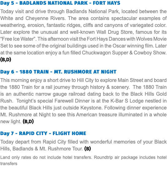 Day 5 - BADLANDS NATIONAL PARK - FORT HAYS Today visit and drive through Badlands National Park, located between the White and Cheyenne Rivers. The area contains spectacular examples of weathering, erosion, fantastic ridges, cliffs and canyons of variegated color. Later explore the unusual and well-known Wall Drug Store, famous for its “Free Ice Water”. This afternoon visit the Fort Hays Dances with Wolves Movie Set to see some of the original buildings used in the Oscar winning film. Later at the same location enjoy a fun filled Chuckwagon Supper & Cowboy Show. (B,D) Day 6 - 1880 TRAIN - MT. RUSHMORE AT NIGHT This morning enjoy a short drive to Hill City to explore Main Street and board the 1880 Train for a rail journey through history & scenery. The 1880 Train is an authentic narrow gauge railroad dating back to the Black Hills Gold Rush. Tonight’s special Farewell Dinner is at the K-Bar S Lodge nestled in the beautiful Black Hills just outside Keystone. Following dinner experience Mt. Rushmore at Night to see this American treasure illuminated in a whole new light. (B,D) Day 7 - RAPID CITY - FLIGHT HOME Today depart from Rapid City filled with wonderful memories of your Black Hills, Badlands & Mt. Rushmore Tour. (B) Land only rates do not include hotel transfers. Roundtrip air package includes hotel transfers